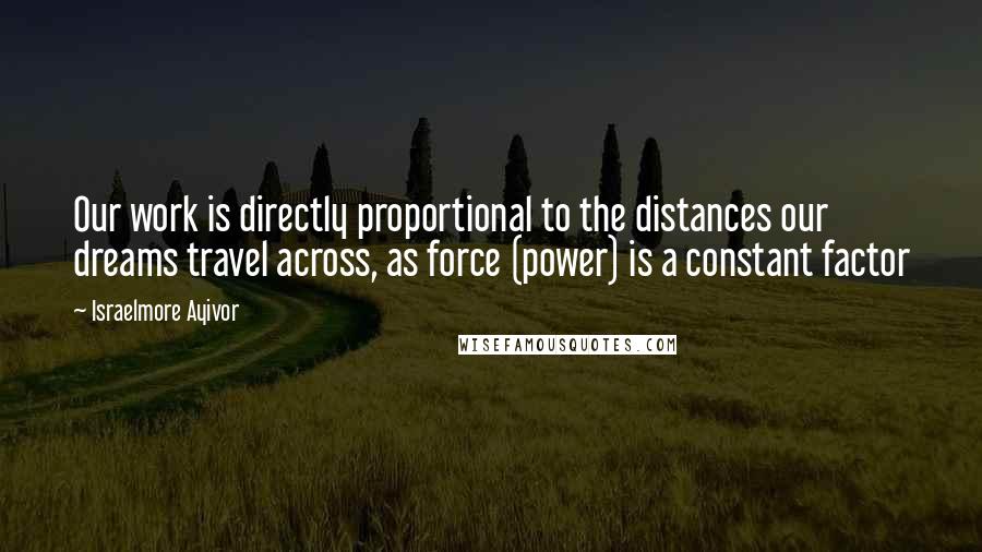 Israelmore Ayivor Quotes: Our work is directly proportional to the distances our dreams travel across, as force (power) is a constant factor