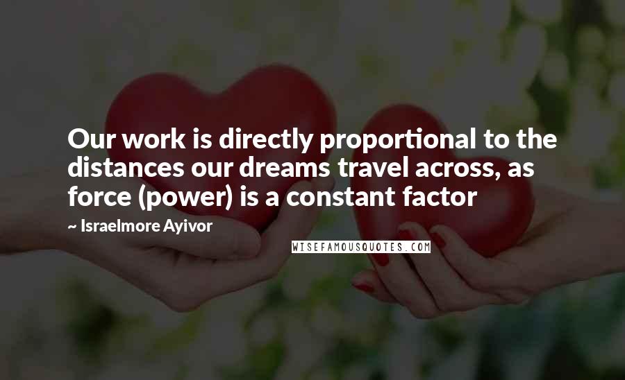 Israelmore Ayivor Quotes: Our work is directly proportional to the distances our dreams travel across, as force (power) is a constant factor