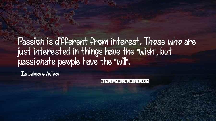 Israelmore Ayivor Quotes: Passion is different from interest. Those who are just interested in things have the "wish", but passionate people have the "will".