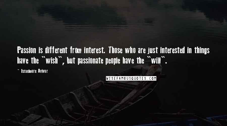 Israelmore Ayivor Quotes: Passion is different from interest. Those who are just interested in things have the "wish", but passionate people have the "will".