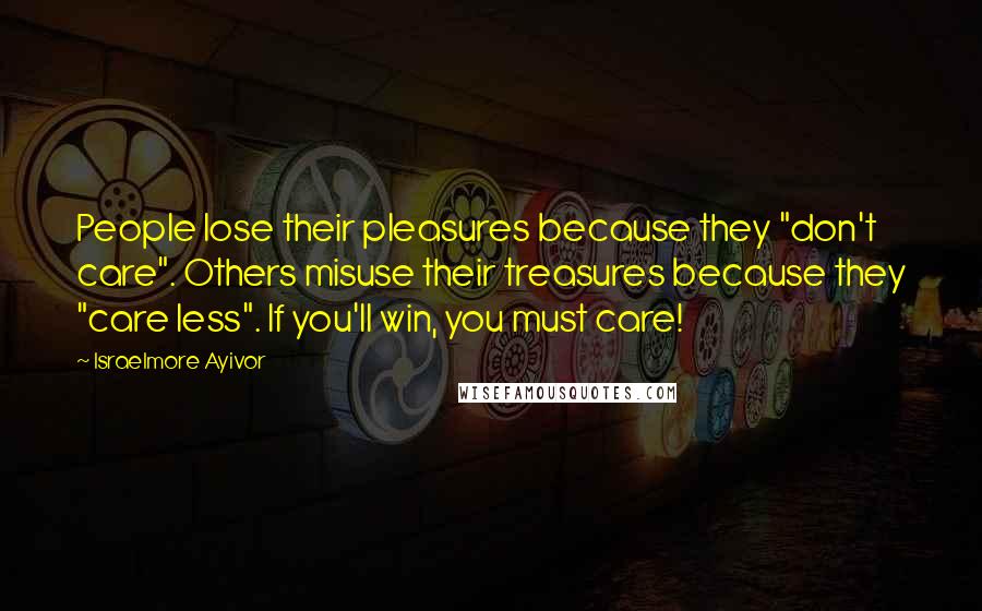 Israelmore Ayivor Quotes: People lose their pleasures because they "don't care". Others misuse their treasures because they "care less". If you'll win, you must care!