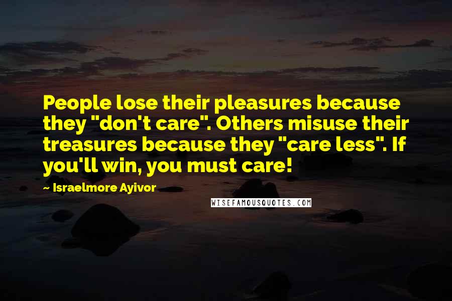 Israelmore Ayivor Quotes: People lose their pleasures because they "don't care". Others misuse their treasures because they "care less". If you'll win, you must care!