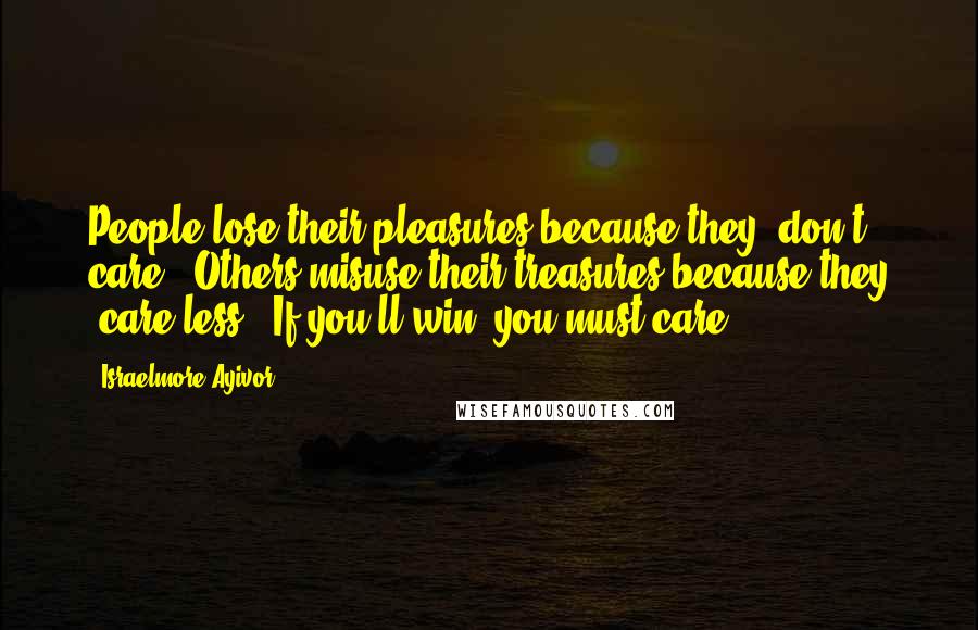 Israelmore Ayivor Quotes: People lose their pleasures because they "don't care". Others misuse their treasures because they "care less". If you'll win, you must care!