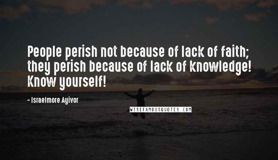 Israelmore Ayivor Quotes: People perish not because of lack of faith; they perish because of lack of knowledge! Know yourself!