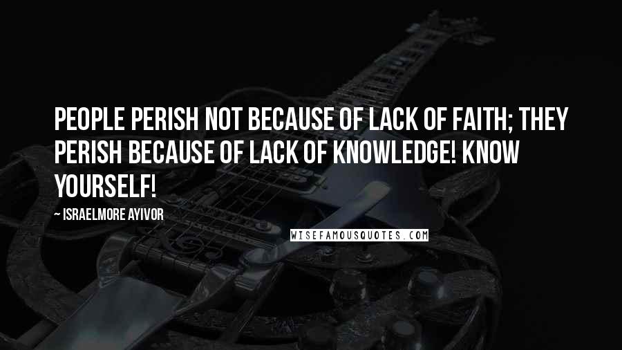 Israelmore Ayivor Quotes: People perish not because of lack of faith; they perish because of lack of knowledge! Know yourself!