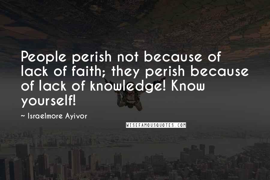 Israelmore Ayivor Quotes: People perish not because of lack of faith; they perish because of lack of knowledge! Know yourself!