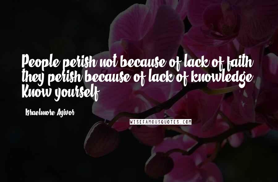 Israelmore Ayivor Quotes: People perish not because of lack of faith; they perish because of lack of knowledge! Know yourself!