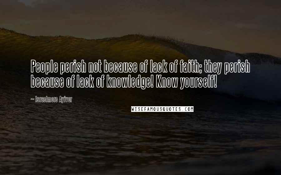 Israelmore Ayivor Quotes: People perish not because of lack of faith; they perish because of lack of knowledge! Know yourself!