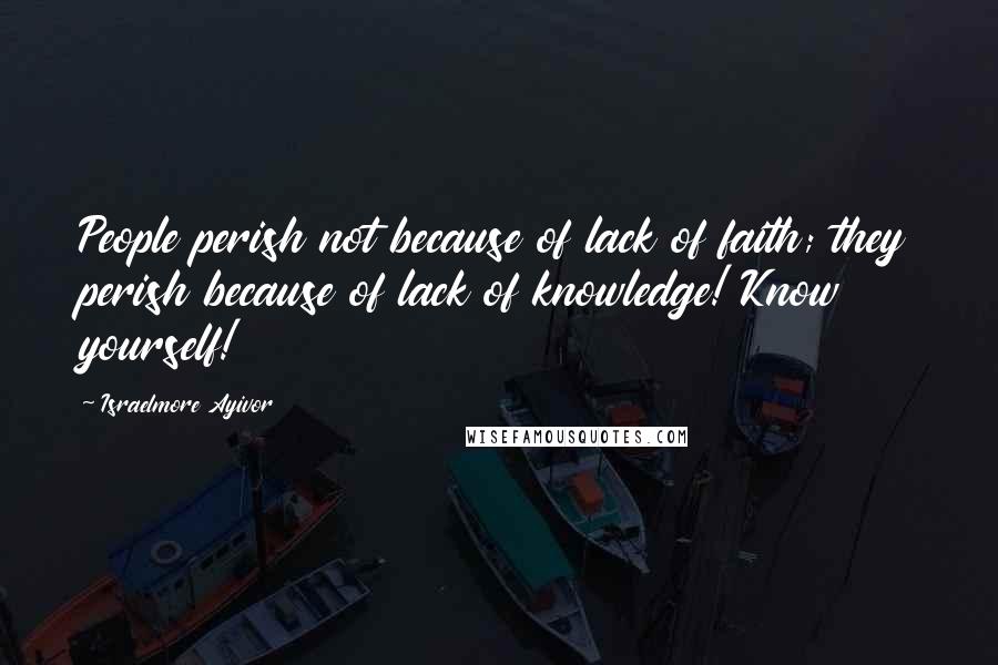 Israelmore Ayivor Quotes: People perish not because of lack of faith; they perish because of lack of knowledge! Know yourself!