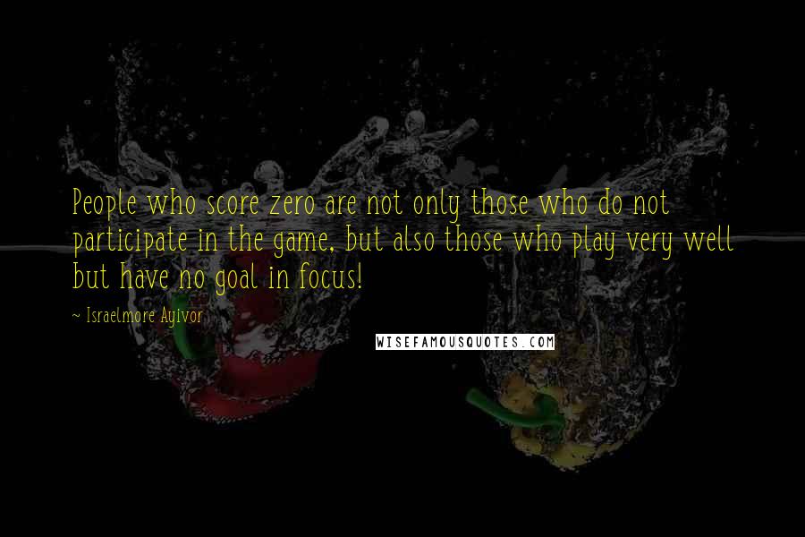 Israelmore Ayivor Quotes: People who score zero are not only those who do not participate in the game, but also those who play very well but have no goal in focus!