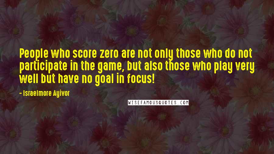 Israelmore Ayivor Quotes: People who score zero are not only those who do not participate in the game, but also those who play very well but have no goal in focus!