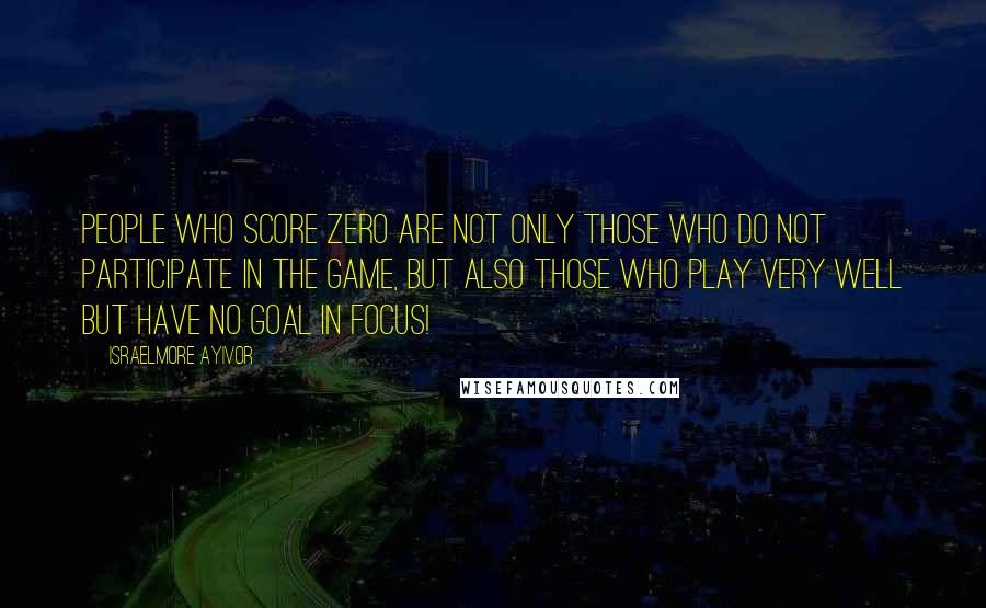 Israelmore Ayivor Quotes: People who score zero are not only those who do not participate in the game, but also those who play very well but have no goal in focus!