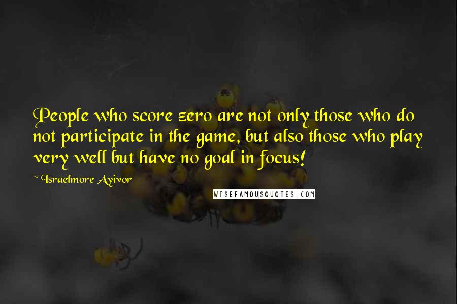 Israelmore Ayivor Quotes: People who score zero are not only those who do not participate in the game, but also those who play very well but have no goal in focus!