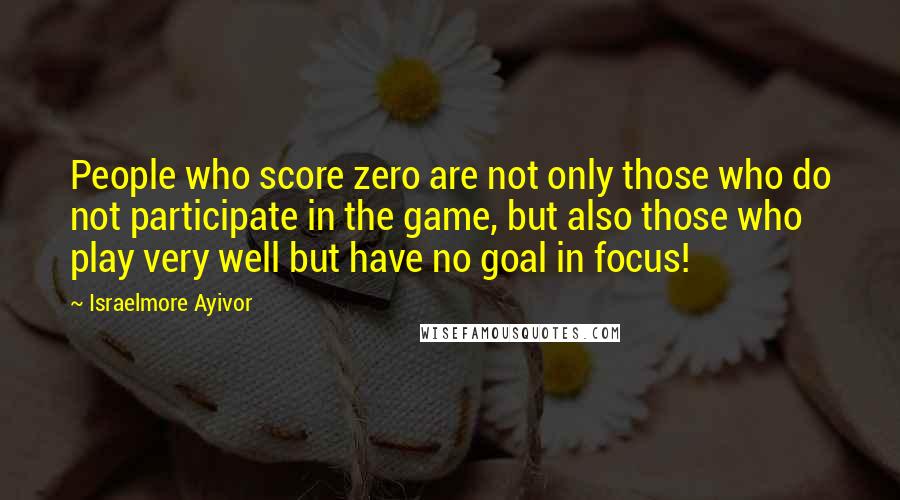 Israelmore Ayivor Quotes: People who score zero are not only those who do not participate in the game, but also those who play very well but have no goal in focus!