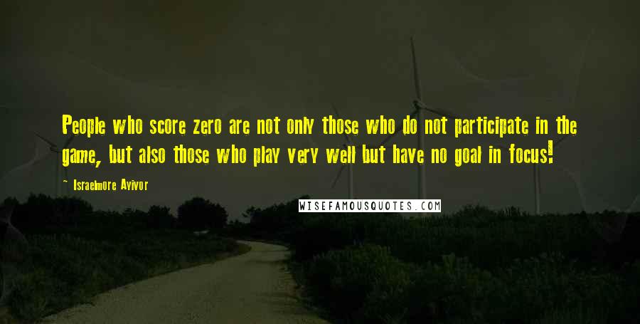 Israelmore Ayivor Quotes: People who score zero are not only those who do not participate in the game, but also those who play very well but have no goal in focus!