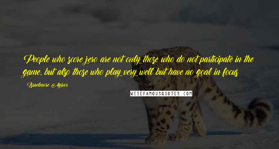 Israelmore Ayivor Quotes: People who score zero are not only those who do not participate in the game, but also those who play very well but have no goal in focus!