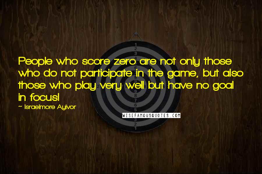 Israelmore Ayivor Quotes: People who score zero are not only those who do not participate in the game, but also those who play very well but have no goal in focus!