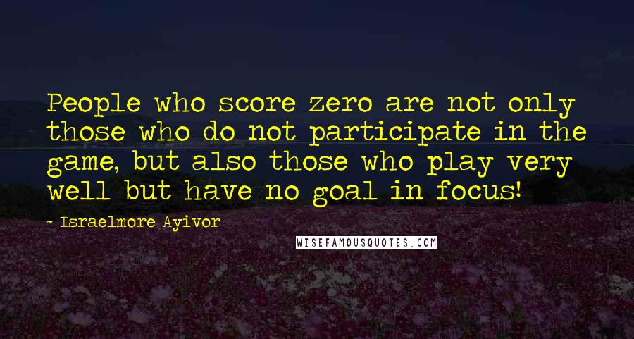 Israelmore Ayivor Quotes: People who score zero are not only those who do not participate in the game, but also those who play very well but have no goal in focus!