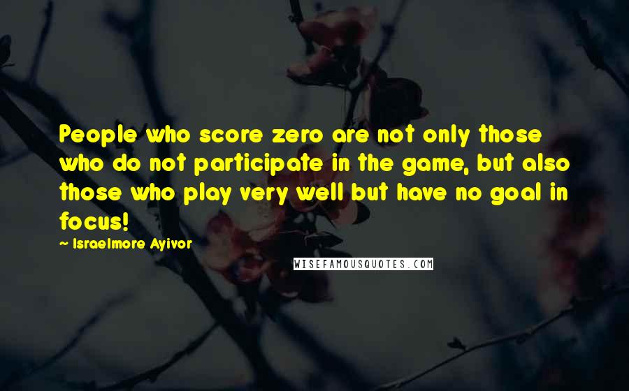 Israelmore Ayivor Quotes: People who score zero are not only those who do not participate in the game, but also those who play very well but have no goal in focus!