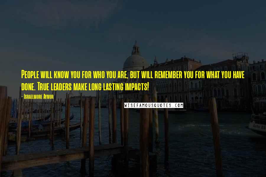 Israelmore Ayivor Quotes: People will know you for who you are, but will remember you for what you have done. True leaders make long lasting impacts!