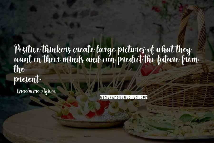 Israelmore Ayivor Quotes: Positive thinkers create large pictures of what they want in their minds and can predict the future from the present.