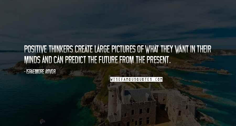 Israelmore Ayivor Quotes: Positive thinkers create large pictures of what they want in their minds and can predict the future from the present.