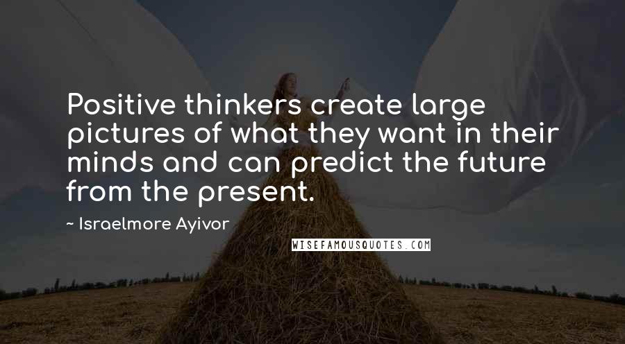 Israelmore Ayivor Quotes: Positive thinkers create large pictures of what they want in their minds and can predict the future from the present.