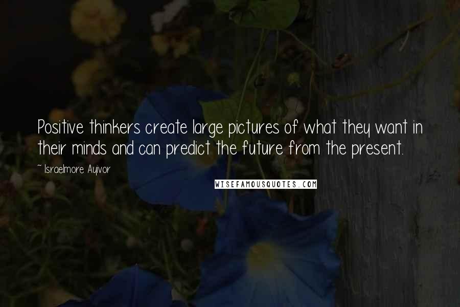 Israelmore Ayivor Quotes: Positive thinkers create large pictures of what they want in their minds and can predict the future from the present.