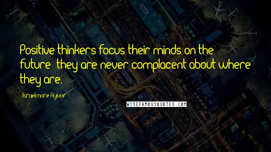 Israelmore Ayivor Quotes: Positive thinkers focus their minds on the future; they are never complacent about where they are.