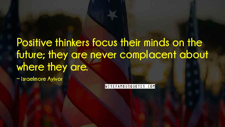 Israelmore Ayivor Quotes: Positive thinkers focus their minds on the future; they are never complacent about where they are.