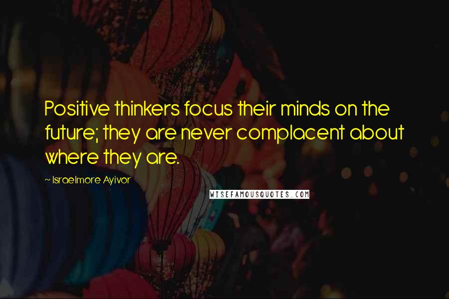 Israelmore Ayivor Quotes: Positive thinkers focus their minds on the future; they are never complacent about where they are.
