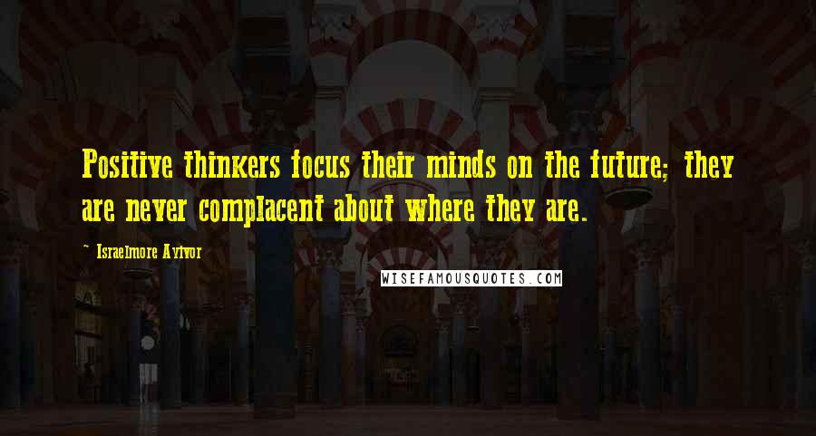 Israelmore Ayivor Quotes: Positive thinkers focus their minds on the future; they are never complacent about where they are.