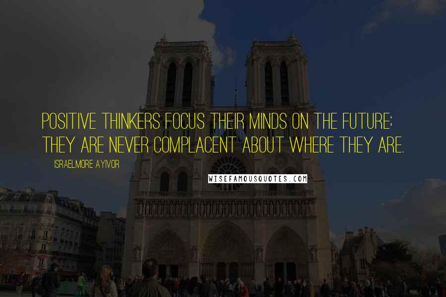 Israelmore Ayivor Quotes: Positive thinkers focus their minds on the future; they are never complacent about where they are.