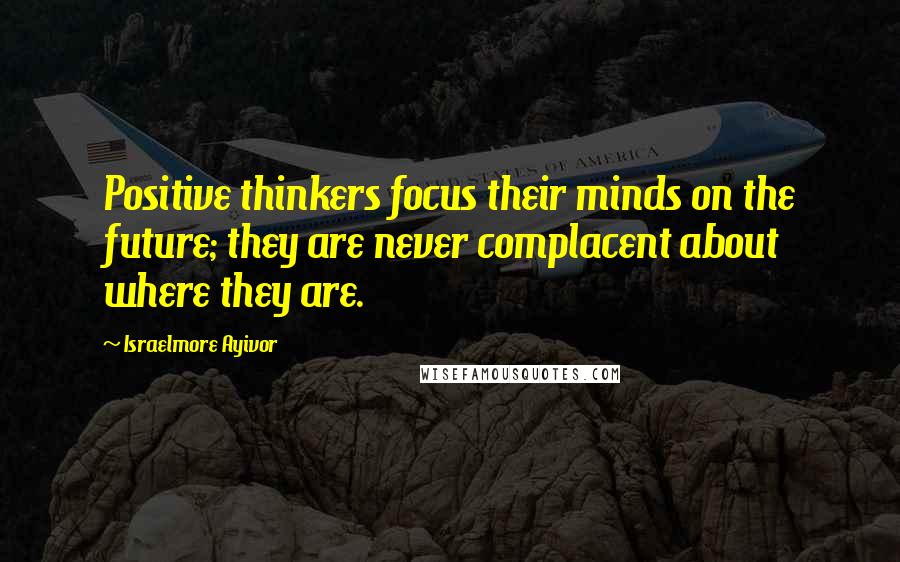 Israelmore Ayivor Quotes: Positive thinkers focus their minds on the future; they are never complacent about where they are.