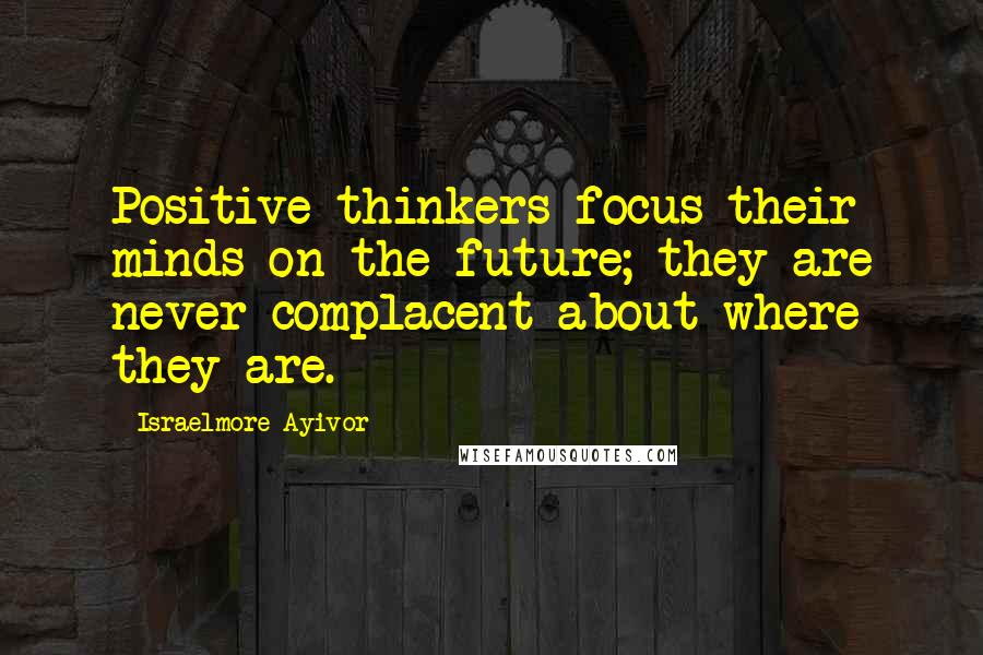 Israelmore Ayivor Quotes: Positive thinkers focus their minds on the future; they are never complacent about where they are.
