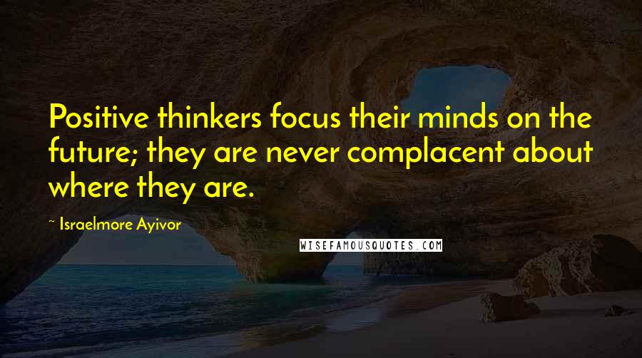 Israelmore Ayivor Quotes: Positive thinkers focus their minds on the future; they are never complacent about where they are.