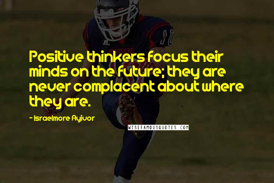Israelmore Ayivor Quotes: Positive thinkers focus their minds on the future; they are never complacent about where they are.
