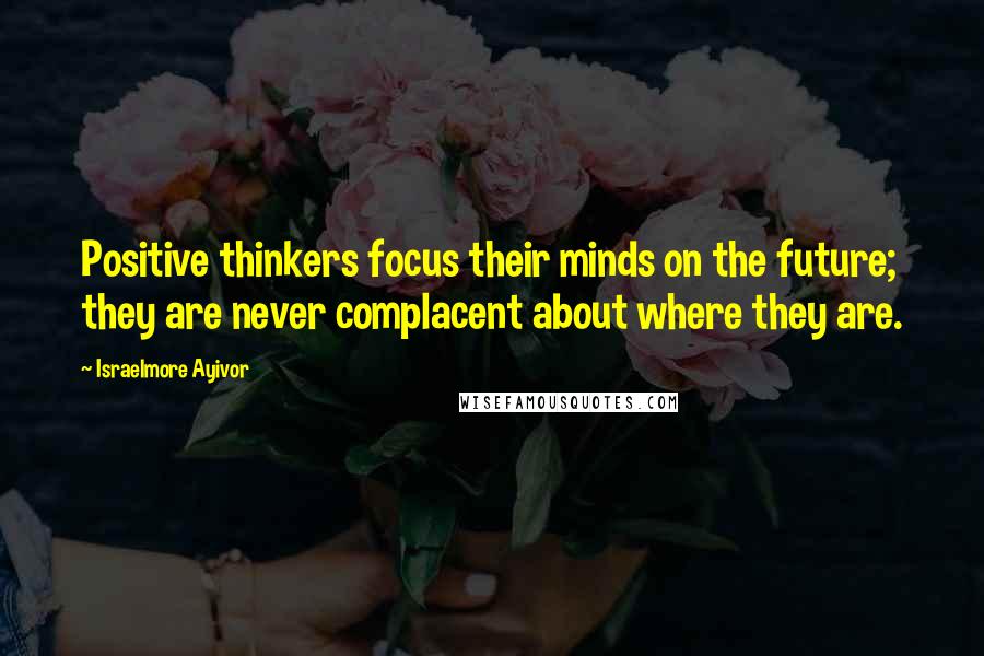 Israelmore Ayivor Quotes: Positive thinkers focus their minds on the future; they are never complacent about where they are.