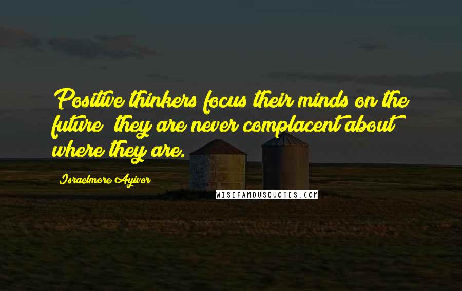 Israelmore Ayivor Quotes: Positive thinkers focus their minds on the future; they are never complacent about where they are.