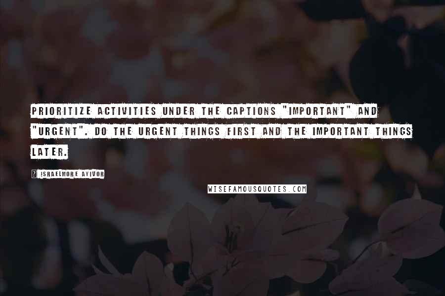 Israelmore Ayivor Quotes: Prioritize activities under the captions "important" and "urgent". Do the urgent things first and the important things later.