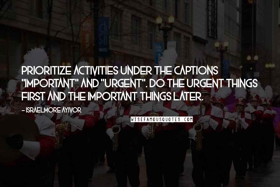 Israelmore Ayivor Quotes: Prioritize activities under the captions "important" and "urgent". Do the urgent things first and the important things later.