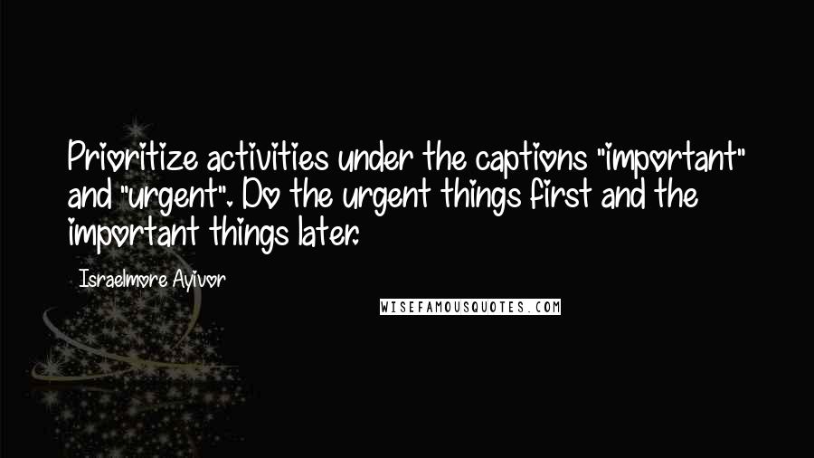 Israelmore Ayivor Quotes: Prioritize activities under the captions "important" and "urgent". Do the urgent things first and the important things later.