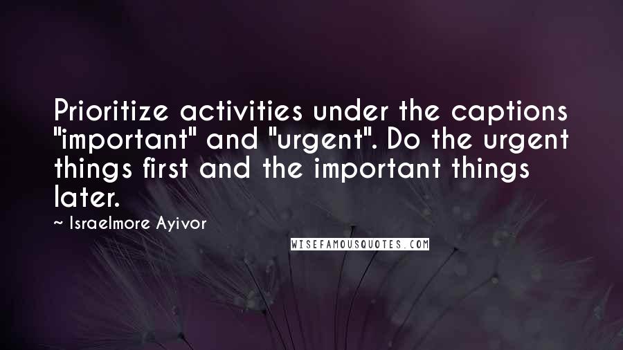 Israelmore Ayivor Quotes: Prioritize activities under the captions "important" and "urgent". Do the urgent things first and the important things later.