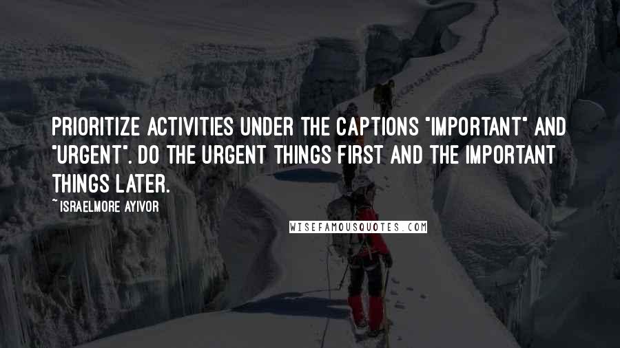 Israelmore Ayivor Quotes: Prioritize activities under the captions "important" and "urgent". Do the urgent things first and the important things later.