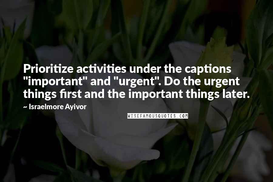Israelmore Ayivor Quotes: Prioritize activities under the captions "important" and "urgent". Do the urgent things first and the important things later.