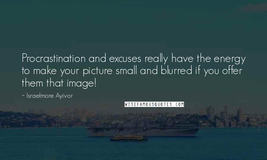 Israelmore Ayivor Quotes: Procrastination and excuses really have the energy to make your picture small and blurred if you offer them that image!