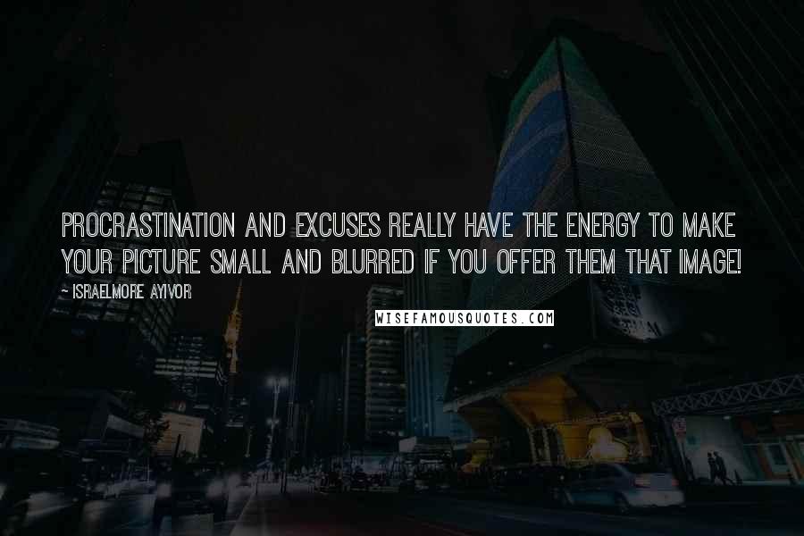 Israelmore Ayivor Quotes: Procrastination and excuses really have the energy to make your picture small and blurred if you offer them that image!