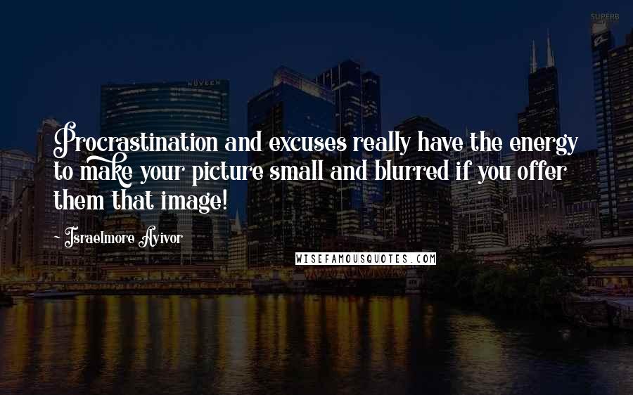 Israelmore Ayivor Quotes: Procrastination and excuses really have the energy to make your picture small and blurred if you offer them that image!