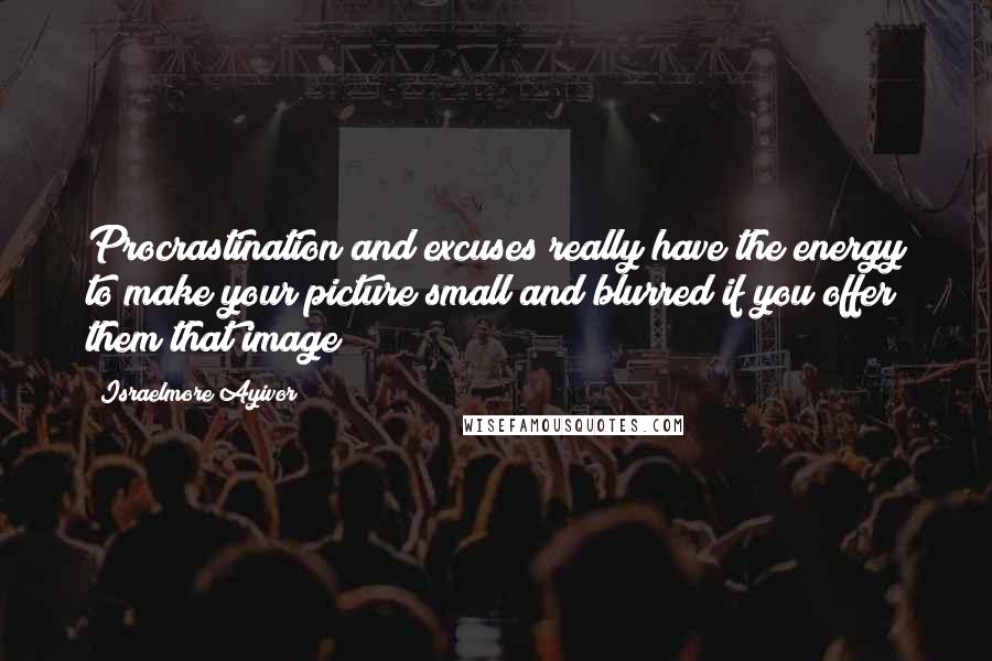 Israelmore Ayivor Quotes: Procrastination and excuses really have the energy to make your picture small and blurred if you offer them that image!