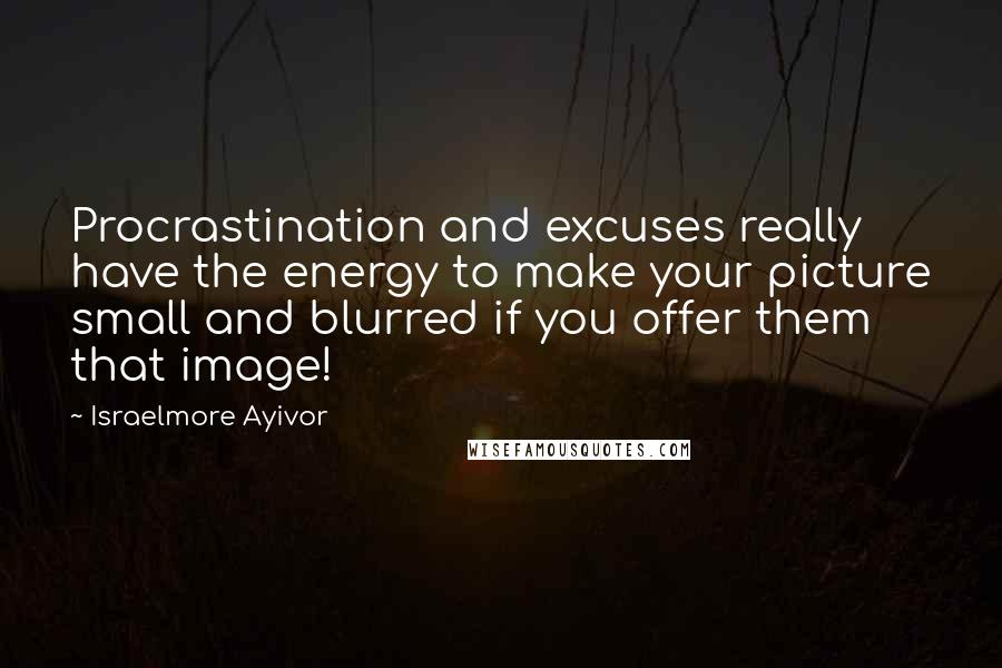 Israelmore Ayivor Quotes: Procrastination and excuses really have the energy to make your picture small and blurred if you offer them that image!